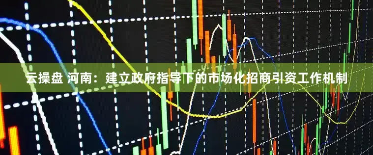 云操盘 河南：建立政府指导下的市场化招商引资工作机制