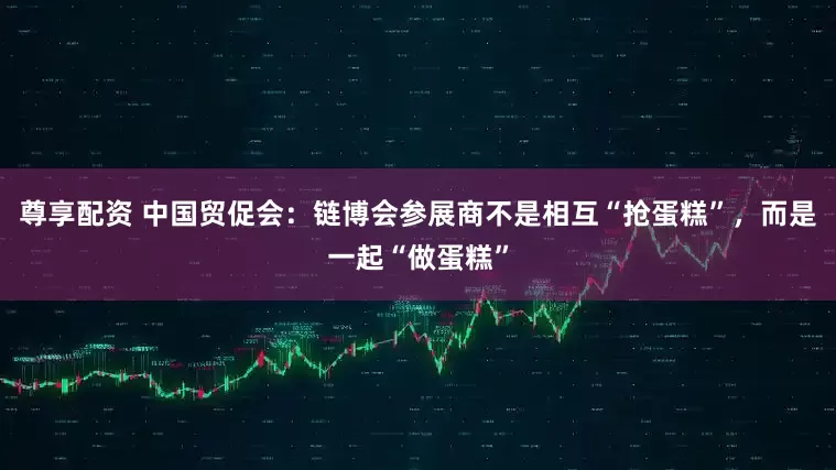 尊享配资 中国贸促会：链博会参展商不是相互“抢蛋糕”，而是一起“做蛋糕”