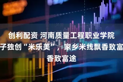创利配资 河南质量工程职业学院学子独创“米乐美”，家乡米线飘香致富途