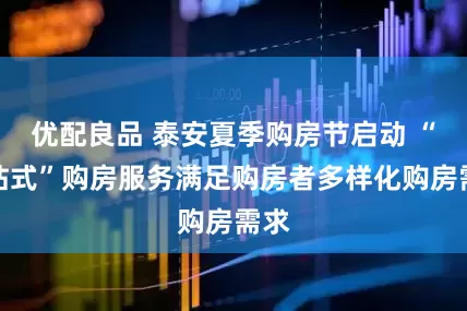 优配良品 泰安夏季购房节启动 “一站式”购房服务满足购房者多样化购房需求