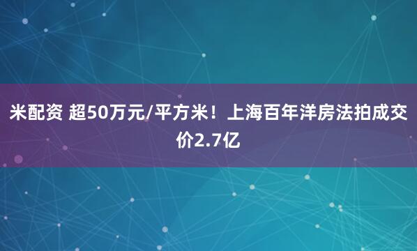 米配资 超50万元/平方米！上海百年洋房法拍成交价2.7亿