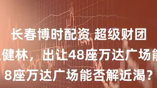 长春博时配资 超级财团“救急”王健林，出让48座万达广场能否解近渴？
