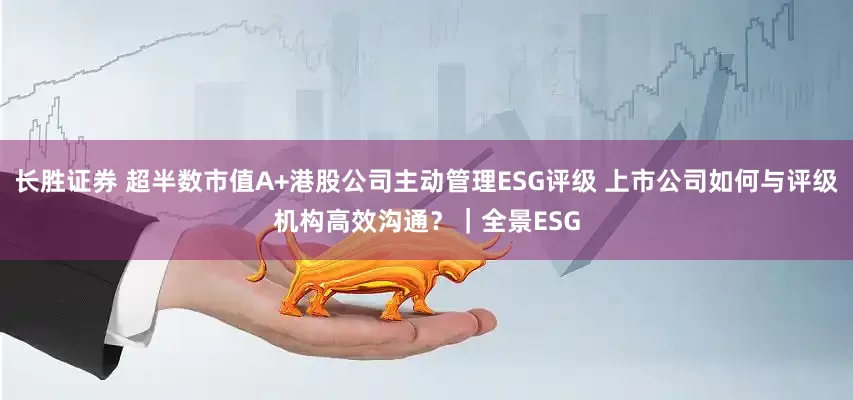 长胜证券 超半数市值A+港股公司主动管理ESG评级 上市公司如何与评级机构高效沟通？｜全景ESG