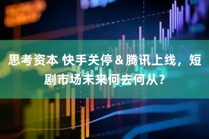 思考资本 快手关停＆腾讯上线，短剧市场未来何去何从？