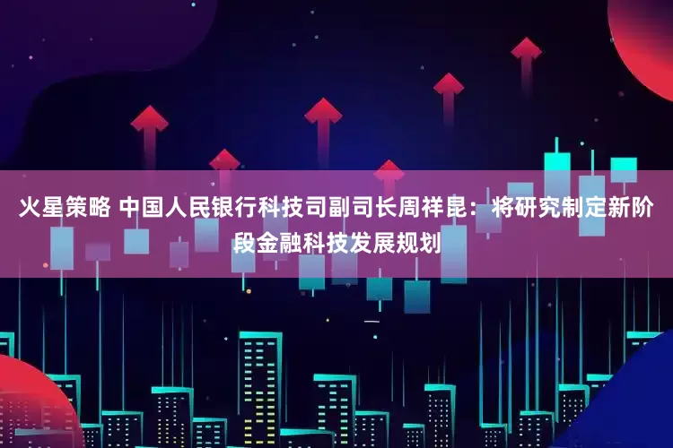火星策略 中国人民银行科技司副司长周祥昆：将研究制定新阶段金融科技发展规划