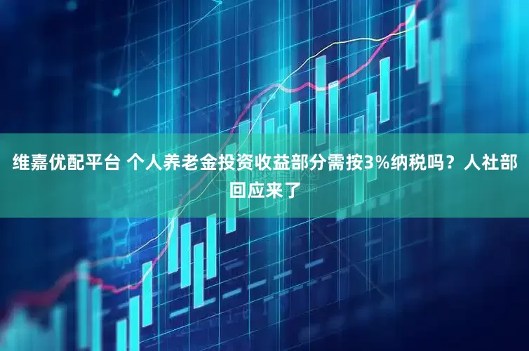 维嘉优配平台 个人养老金投资收益部分需按3%纳税吗？人社部回应来了