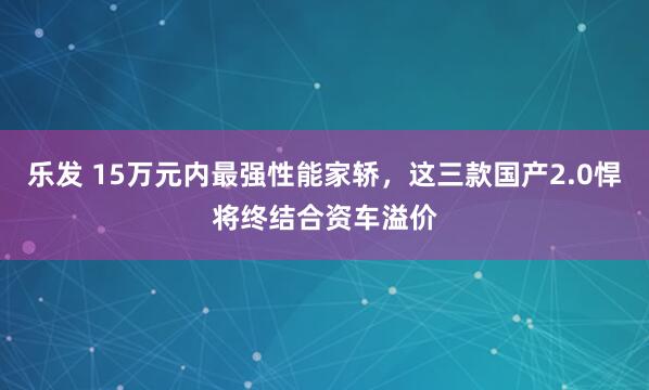 乐发 15万元内最强性能家轿，这三款国产2.0悍将终结合资车溢价
