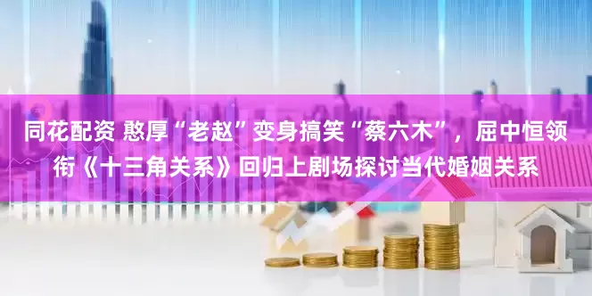 同花配资 憨厚“老赵”变身搞笑“蔡六木”，屈中恒领衔《十三角关系》回归上剧场探讨当代婚姻关系