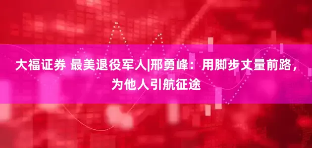 大福证券 最美退役军人|邢勇峰：用脚步丈量前路，为他人引航征途