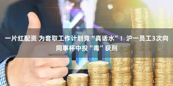 一片红配资 为套取工作计划竟“真话水”！沪一员工3次向同事杯中投“毒”获刑