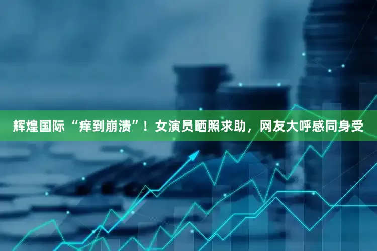 辉煌国际 “痒到崩溃”！女演员晒照求助，网友大呼感同身受