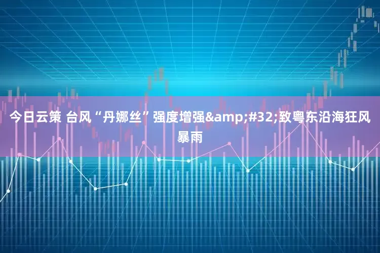 今日云策 台风“丹娜丝”强度增强&#32;致粤东沿海狂风暴雨