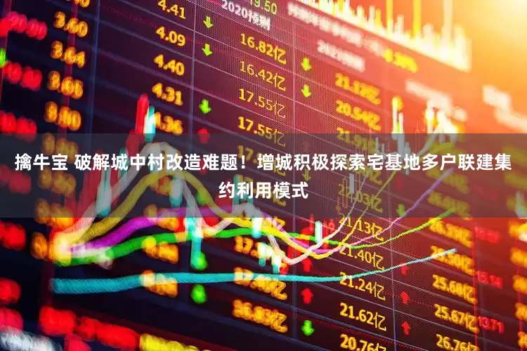 擒牛宝 破解城中村改造难题！增城积极探索宅基地多户联建集约利用模式