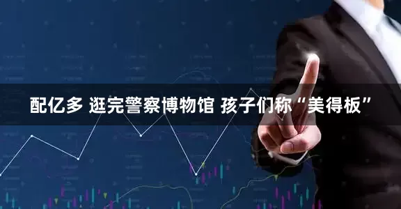 配亿多 逛完警察博物馆 孩子们称“美得板”