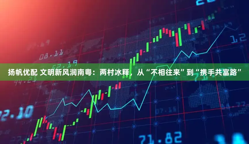 扬帆优配 文明新风润南粤：两村冰释，从“不相往来”到“携手共富路”