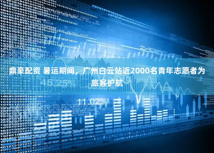 鼎豪配资 暑运期间，广州白云站近2000名青年志愿者为旅客护航