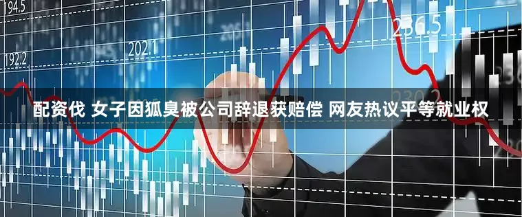 配资伐 女子因狐臭被公司辞退获赔偿 网友热议平等就业权