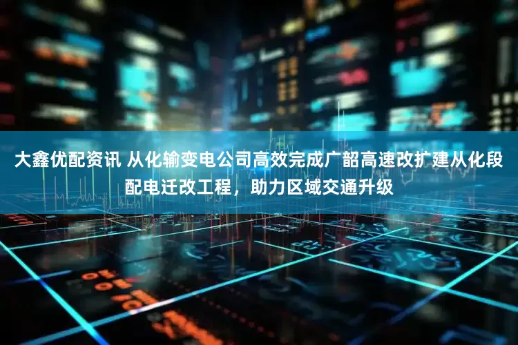 大鑫优配资讯 从化输变电公司高效完成广韶高速改扩建从化段配电迁改工程，助力区域交通升级