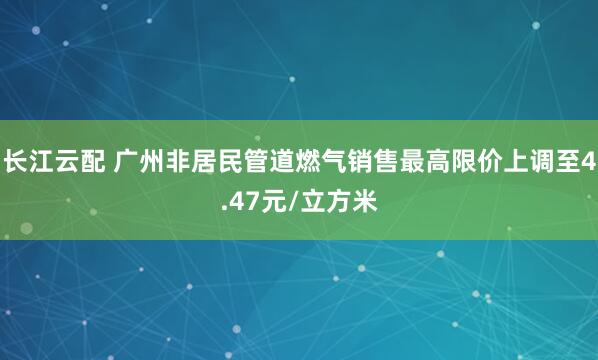 长江云配 广州非居民管道燃气销售最高限价上调至4.47元/立方米