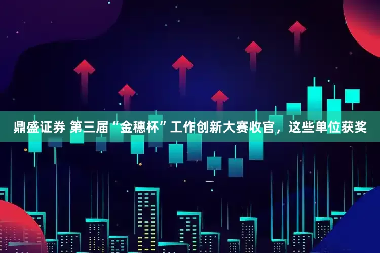 鼎盛证券 第三届“金穗杯”工作创新大赛收官，这些单位获奖