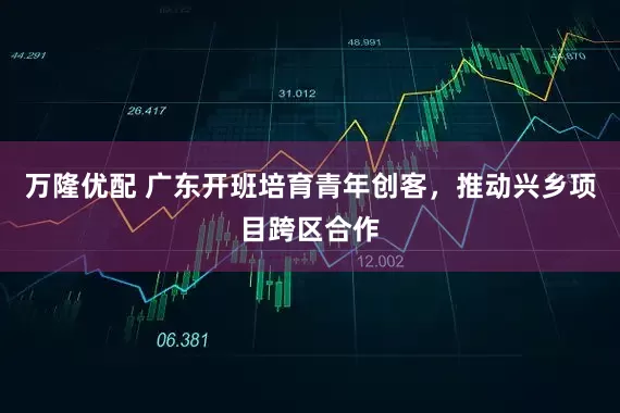 万隆优配 广东开班培育青年创客，推动兴乡项目跨区合作