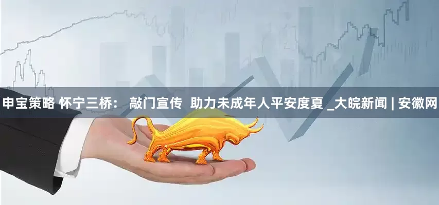 申宝策略 怀宁三桥： 敲门宣传  助力未成年人平安度夏 _大皖新闻 | 安徽网