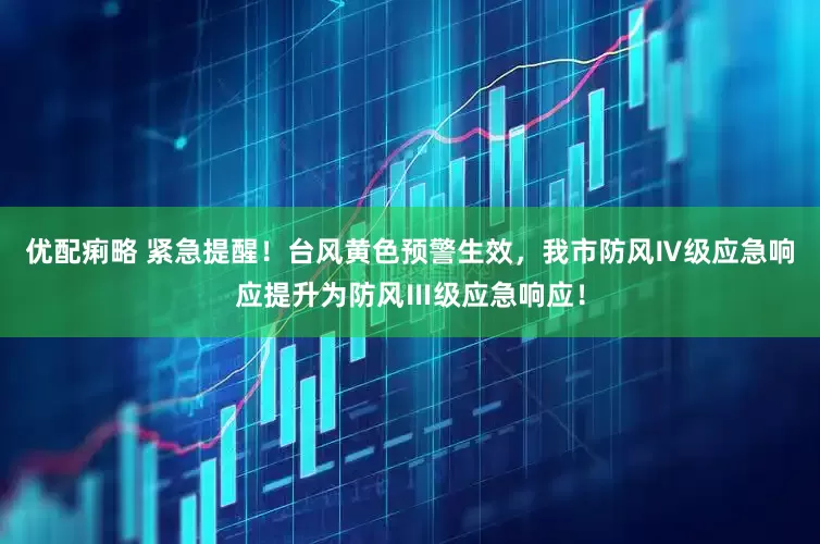 优配痢略 紧急提醒！台风黄色预警生效，我市防风Ⅳ级应急响应提升为防风Ⅲ级应急响应！