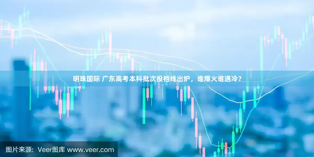 明珠国际 广东高考本科批次投档线出炉，谁爆火谁遇冷？