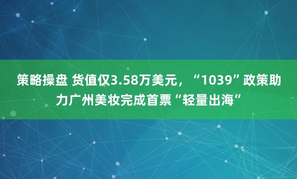 策略操盘 货值仅3.58万美元，“1039”政策助力广州美妆完成首票“轻量出海”