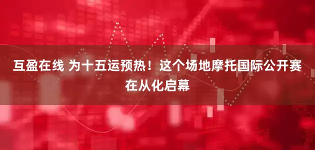 互盈在线 为十五运预热！这个场地摩托国际公开赛在从化启幕
