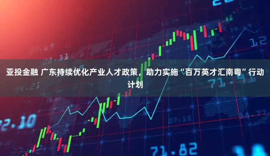 亚投金融 广东持续优化产业人才政策，助力实施“百万英才汇南粤”行动计划