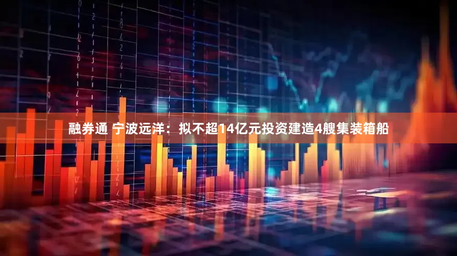 融券通 宁波远洋：拟不超14亿元投资建造4艘集装箱船