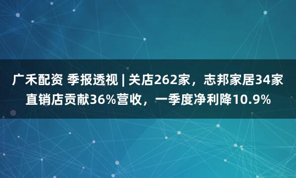 广禾配资 季报透视 | 关店262家，志邦家居34家直销店贡献36%营收，一季度净利降10.9%