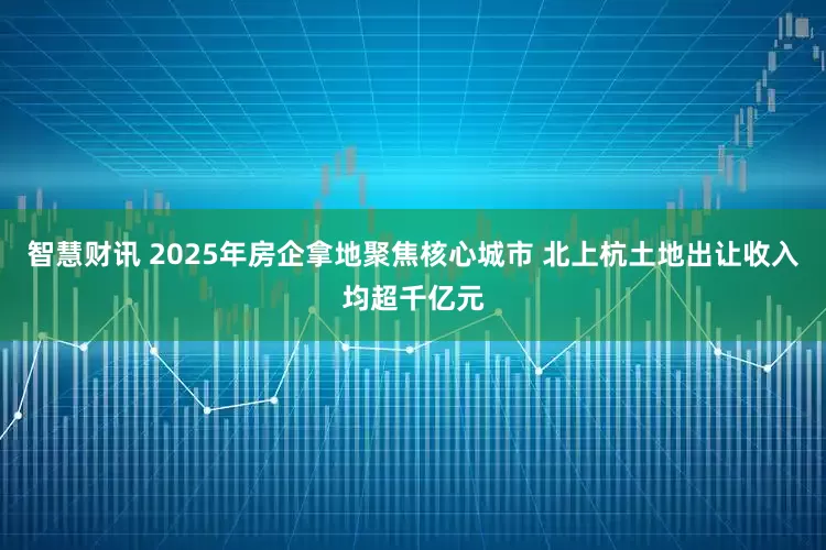 智慧财讯 2025年房企拿地聚焦核心城市 北上杭土地出让收入均超千亿元
